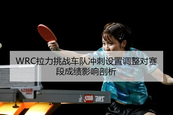 WRC拉力挑战车队冲刺设置调整对赛段成绩影响剖析